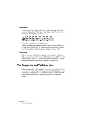 Page 100NUENDO5 – 100 Staff settings
Fixed Stems
If you activate this checkbox, the stems of all notes will end at the 
same vertical position. This feature is perhaps most often used when 
scoring for drums (see page 282).
A drum pattern with Fixed Stem length activated.
The Up and Down parameters determine which position (relative to 
the top of the staff) should be used for up and down stems, respec-
tively. The graphical display helps you get your settings right. 
Note Limits
Use the Low and High fields to...