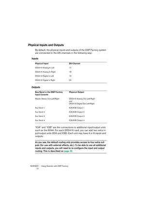Page 12 
NUENDO Using Nuendo with DSP Factory
 12 
Physical Inputs and Outputs
 
By default, the physical inputs and outputs of the DSP Factory system 
are connected to the DS channels in the following way: 
Inputs
Outputs
 
“IOA” and “IOB” are the connections to additional input/output units 
such as the AX44. For each DS2416 card, you can add two extra in-
put/output units (IOA and IOB). Each unit may have 4 or 8 inputs and 
outputs. 
As you see, the default routing only provides access to four extra out-...