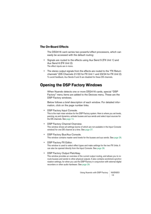 Page 13 
Using Nuendo with DSP Factory NUENDO
 13 
The On-Board Effects
 
The DS2416 card carries two powerful effect processors, which can 
easily be accessed with the default routing: 
• 
Signals are routed to the effects using Aux Send 5 (FX Unit 1) and 
Aux Send 6 (FX Unit 2). 
The effect inputs are in mono.
 
• 
The stereo output signals from the effects are routed to the “FX Return 
channels” (DS Channels 21/22 for FX Unit 1 and 23/24 for FX Unit 2). 
To avoid feedback, Aux Sends 5 and 6 are disabled for...