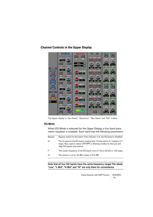 Page 19Using Nuendo with DSP Factory NUENDO
 19
Channel Controls in the Upper Display
The Upper display in “Aux Send”, “Dynamics”, “Bus Send” and “EQ” modes.
EQ Mode
When EQ Mode is selected for the Upper Display a four band para-
metric equalizer is available. Each band has the following parameters:
Note that all four EQ bands have the same frequency range! The labels 
“Low”, “L-Mid”, “H-Mid” and “Hi” are only there for convenience.
Bypass Bypass-switch for the band. If the indicator is lit, the EQ band is...