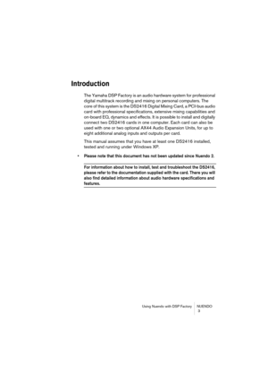 Page 3 
Using Nuendo with DSP Factory NUENDO
 3 
Introduction
 
The Yamaha DSP Factory is an audio hardware system for professional 
digital multitrack recording and mixing on personal computers. The 
core of this system is the DS2416 Digital Mixing Card, a PCI-bus audio 
card with professional specifications, extensive mixing capabilities and 
on-board EQ, dynamics and effects. It is possible to install and digitally 
connect two DS2416 cards in one computer. Each card can also be 
used with one or two...