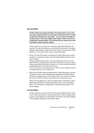 Page 23Using Nuendo with DSP Factory NUENDO
 23
Bus Send Mode
The Bus Sends are always post-fader. This means that in many cases 
(e.g. when using the busses for recording into Nuendo) there is no need 
to adjust the individual bus send levels - you only need to activate the 
desired busses in the Lower display (Bus Assign mode) and set the re-
cording level using the faders. This assumes that you keep all bus send 
level knobs at their maximum setting.
In this mode you can view and control the eight Bus Sends...