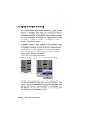 Page 32NUENDO Using Nuendo with DSP Factory
 32
Changing the Input Routing
With the default routing of physical Inputs (see page 12), you only have 
access to the analog and digital inputs on the actual DS2416 card, not 
to any inputs on additional input/output units. If you have one or two in-
put/output units installed, you may want to connect the inputs on these 
units to DS channels that normally take their input from Nuendo. This is 
done using the Input pop-up menus in the Input Console window:
1.Open the...