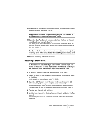 Page 37Using Nuendo with DSP Factory NUENDO
 37
10.Make sure the Post Pan button is deactivated, activate the Bus Send 
and turn its send level knob fully up.
Make sure this Bus Send is deactivated for all other DS Channels, to 
avoid leakage or re-recording background Tracks!
11.Open the Bus/Aux Console window and check the level for the acti-
vated Bus (in our example, Bus 1).
This shows you the level of the signal that will be recorded into Nuendo. Again, this 
should be as high as possible without reaching...