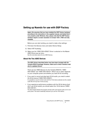 Page 5 
Using Nuendo with DSP Factory NUENDO
 5 
Setting up Nuendo for use with DSP Factory
 
Again, this assumes that you have installed the DSP Factory hardware 
according to the instructions in the supplied manual, and tested that it 
runs properly under Windows. Also, please note that the DSP Factory 
windows require a screen resolution of at least 1024 x 768 to be fully 
 
viewable.
 
Before you can start working, you need to make a few settings:  
1.  
Pull down the Devices menu and select Device Setup....