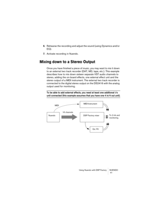 Page 41Using Nuendo with DSP Factory NUENDO
 41
6.Rehearse the recording and adjust the sound (using Dynamics and/or 
EQ).
7.Activate recording in Nuendo.
Mixing down to a Stereo Output
Once you have finished a piece of music, you may want to mix it down 
to an external two track recorder (DAT, MD, tape, etc.). This example 
describes how to mix down sixteen separate VST audio channels to 
stereo, adding the on-board effects, one external effect unit and the 
stereo output of a MIDI instrument. The external two...