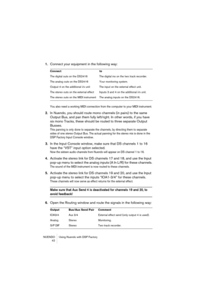 Page 42NUENDO Using Nuendo with DSP Factory
 42
1.Connect your equipment in the following way:
You also need a working MIDI connection from the computer to your MIDI instrument.
2.In Nuendo, you should route mono channels (in pairs) to the same 
Output Bus, and pan them fully left/right. In other words, if you have 
six mono Tracks, these should be routed to three separate Output 
Busses.
This panning is only done to separate the channels, by directing them to separate 
sides of one stereo Output Bus. The...