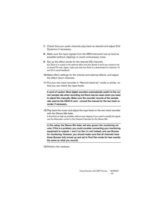 Page 43Using Nuendo with DSP Factory NUENDO
 43
7.Check that your audio channels play back as desired and adjust EQ/
Dynamics if necessary.
8.Make sure the input signals from the MIDI Instrument are as loud as 
possible (without clipping), to avoid unnecessary noise.
9.Set up the effect sends for the desired DS channels.
Aux Send 4 is routed to the external effect and Aux Sends 5 and 6 are routed to the 
on-board FX units. Again, make sure that Aux Send 4 is deactivated for channels 19 
and 20 to avoid...