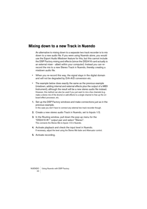 Page 44NUENDO Using Nuendo with DSP Factory
 44
Mixing down to a new Track in Nuendo
An alternative to mixing down to a separate two track recorder is to mix 
down to a new audio file. If you were using Nuendo alone, you would 
use the Export Audio Mixdown feature for this, but this cannot include 
the DSP Factory mixing and effects (since the DS2416 card actually is 
an external mixer - albeit within your computer). Instead you can re-
record the mix to a new Stereo Track in Nuendo, thereby creating a 
mixdown...