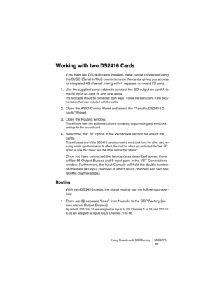 Page 45Using Nuendo with DSP Factory NUENDO
 45
Working with two DS2416 Cards
If you have two DS2416 cards installed, these can be connected using 
the SI/SO (Serial In/Out) connections on the cards, giving you access 
to integrated 48-channel mixing with 4 separate on-board FX units.
1.Use the supplied serial cables to connect the SO output on card A to 
the SI input on card B, and vice versa.
The two cards should be connected “both ways”. Follow the instructions in the docu-
mentation that was included with...