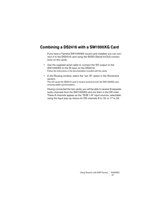 Page 47Using Nuendo with DSP Factory NUENDO
 47
Combining a DS2416 with a SW1000XG Card
If you have a Yamaha SW1000XG sound card installed, you can con-
nect it to the DS2416 card using the SI/SO (Serial In/Out) connec-
tions on the cards. 
•Use the supplied serial cable to connect the SO output on the 
SW1000XG to the SI input on the DS2416.
Follow the instructions in the documentation included with the cards.
•In the Routing window, select the “ext. SI” option in the Wordclock 
section.
This will cause the...
