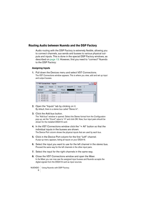 Page 6 
NUENDO Using Nuendo with DSP Factory
 6 
Routing Audio between Nuendo and the DSP Factory
 
Audio routing with the DSP Factory is extremely flexible, allowing you 
to connect channels, aux sends and busses to various physical out-
puts and inputs. This is done in the special DSP Factory windows, as 
described on page 13. However, first you need to “connect” Nuendo 
to the DSP Factory: 
Assigning Inputs
 
1. 
Pull down the Devices menu and select VST Connections. 
The VST Connections window appears....