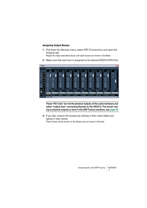 Page 7 
Using Nuendo with DSP Factory NUENDO
 7 
Assigning Output Busses
 
1. 
Pull down the Devices menu, select VST Connections and open the 
Outputs tab. 
Repeat the steps described above until eight busses are shown in the Mixer.
 
2. 
Make sure that each bus is assigned to the desired DS2416 PCI Out. 
These “PCI Outs” are not the physical outputs of the audio hardware, but 
rather “output lines” connecting Nuendo to the DS2416. The actual rout-
 
ing to physical outputs is done in the DSP Factory windows,...