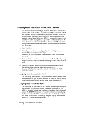 Page 8 
NUENDO Using Nuendo with DSP Factory
 8 
Selecting Inputs and Outputs for the Audio Channels
 
This description assumes that you have set the number of mono and 
Stereo audio Tracks so that it corresponds with the number of output 
bus channels (16 if you have one DS2416 card installed). It also as-
sumes that you want each audio channel in Nuendo assigned to a 
separate mixer channel strip in the DS2416 console. Of course, there 
are other possible routings (you may want to send a combination of...
