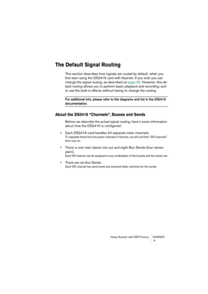 Page 9 
Using Nuendo with DSP Factory NUENDO
 9 
The Default Signal Routing
 
This section describes how signals are routed by default, when you 
first start using the DS2416 card with Nuendo. If you wish you can 
change the signal routing, as described on page 32. However, this de-
fault routing allows you to perform basic playback and recording, and 
to use the built-in effects without having to change the routing. 
For additional info, please refer to the diagrams and list in the DS2416 
 
documentation....