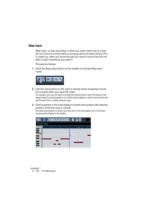 Page 102NUENDO
3 – 102 The MIDI editors
Step input
Step input, or step recording, is when you enter notes one at a time 
(or one chord at a time) without worrying about the exact timing. This 
is useful e.g. when you know the part you want to record but are not 
able to play it exactly as you want it.
Proceed as follows:
1.Click the Step Input button on the toolbar to activate Step Input 
mode.
2.Use the note buttons to the right to decide which properties should 
be included when you input the notes.
For...