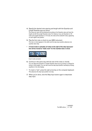 Page 103NUENDO
The MIDI editors 3 – 103
4.Specify the desired note spacing and length with the Quantize and 
Length Quantize pop-up menus.
The notes you input will be positioned according to the Quantize value and have the 
length set with the Length Quantize value. For instance, if you set Quantize to 1/8 
notes and Length Quantize to 1/16 note, the notes will be sixteenth notes, appearing 
on each eighth note position.
5.Play the first note or chord on your MIDI instrument.
The note or chord appears in the...