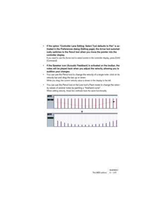 Page 107NUENDO
The MIDI editors 3 – 107
• If the option “Controller Lane Editing: Select Tool defaults to Pen” is ac-
tivated in the Preferences dialog (Editing page), the Arrow tool automat-
ically switches to the Pencil tool when you move the pointer into the 
controller display.
If you need to use the Arrow tool to select events in the controller display, press [Ctrl]/
[Command].
• If the Speaker icon (Acoustic Feedback) is activated on the toolbar, the 
notes will be played back when you adjust the velocity,...
