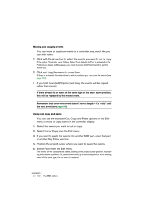 Page 112NUENDO
3 – 112 The MIDI editors
Moving and copying events
You can move or duplicate events in a controller lane, much like you 
can with notes:
1.Click with the Arrow tool to select the events you want to cut or copy.
If the option “Controller Lane Editing: Select Tool defaults to Pen” is activated in the 
Preferences dialog (Editing page), you need to press [Ctrl]/[Command] to get the 
Arrow tool.
2.Click and drag the events to move them.
If Snap is activated, this determines to which positions you can...