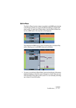 Page 115NUENDO
The MIDI editors 3 – 115
Edit In-Place
The Edit In-Place function makes it possible to edit MIDI parts directly 
in the Project window, for quick and efficient editing in context with 
other tracks. To open the In-Place editor, click the Edit In-Place but-
ton for a MIDI track in the track list or the Inspector.
This expands the MIDI track to show something like a miniature Key 
editor, allowing you to edit MIDI notes and controllers.
•To zoom or scroll the In-Place Editor, point at the left part...