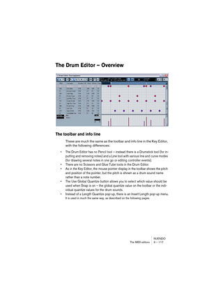 Page 117NUENDO
The MIDI editors 3 – 117
The Drum Editor – Overview
The toolbar and info line
These are much the same as the toolbar and info line in the Key Editor, 
with the following differences:
• The Drum Editor has no Pencil tool – instead there is a Drumstick tool (for in-
putting and removing notes) and a Line tool with various line and curve modes 
(for drawing several notes in one go or editing controller events).
• There are no Scissors and Glue Tube tools in the Drum Editor.
• As in the Key Editor,...