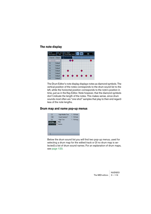 Page 119NUENDO
The MIDI editors 3 – 119
The note display
The Drum Editor’s note display displays notes as diamond symbols. The 
vertical position of the notes corresponds to the drum sound list to the 
left, while the horizontal position corresponds to the note’s position in 
time, just as in the Key Editor. Note however, that the diamond symbols 
don’t indicate the length of the notes. This makes sense, since drum 
sounds most often are “one-shot” samples that play to their end regard-
less of the note...