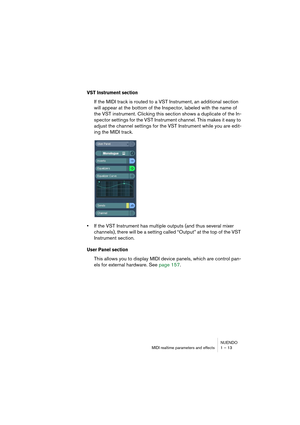 Page 13 
NUENDO
MIDI realtime parameters and effects 1 – 13 
VST Instrument section
 
If the MIDI track is routed to a VST Instrument, an additional section 
will appear at the bottom of the Inspector, labeled with the name of 
the VST instrument. Clicking this section shows a duplicate of the In-
spector settings for the VST Instrument channel. This makes it easy to 
adjust the channel settings for the VST Instrument while you are edit-
ing the MIDI track. 
• 
If the VST Instrument has multiple outputs (and...