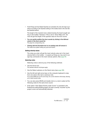 Page 121NUENDO
The MIDI editors 3 – 121
• If both Snap and Use Global Quantize are activated, the note will snap to po-
sitions according to the Quantize setting on the toolbar (next to the Use Glo-
bal Quantize button).
The length of the inserted note is determined by the Insert Length set-
ting on the toolbar. However, if this is set to “Drum-Map Link”, the 
note will get the length of the quantize value for the drum sound.
• You can quickly audition the drum sounds by clicking in the leftmost 
column in the...