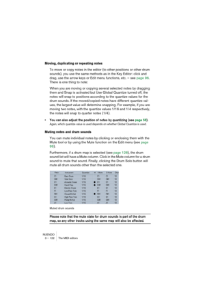 Page 122NUENDO
3 – 122 The MIDI editors
Moving, duplicating or repeating notes
To move or copy notes in the editor (to other positions or other drum 
sounds), you use the same methods as in the Key Editor: click and 
drag, use the arrow keys or Edit menu functions, etc. – see page 96. 
There is one thing to note:
When you are moving or copying several selected notes by dragging 
them and Snap is activated but Use Global Quantize turned off, the 
notes will snap to positions according to the quantize values for...