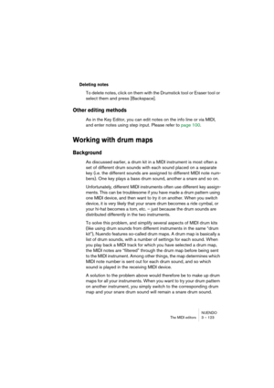 Page 123NUENDO
The MIDI editors 3 – 123
Deleting notes
To delete notes, click on them with the Drumstick tool or Eraser tool or 
select them and press [Backspace].
Other editing methods
As in the Key Editor, you can edit notes on the info line or via MIDI, 
and enter notes using step input. Please refer to page 100.
Working with drum maps
Background
As discussed earlier, a drum kit in a MIDI instrument is most often a 
set of different drum sounds with each sound placed on a separate 
key (i.e. the different...