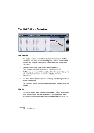 Page 132NUENDO
3 – 132 The MIDI editors
The List Editor – Overview
The toolbar
The toolbar contains several items that are the same as in the Key 
Editor (edit solo, snap, quantize settings, etc.). These are described 
earlier in this chapter. The following toolbar items are unique to the 
List Editor:
• The Insert pop-up menu is used when creating new events.
This is where you determine what type of event to add (see page 134).
• The Mask pop-up menu and Filter view (Show Filter View button) allow you to 
hide...