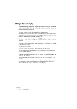 Page 136NUENDO
3 – 136 The MIDI editors
Editing in the event display
The event display allows you to edit the events graphically using the 
tools on the toolbar. You can edit single events as well as several se-
lected events simultaneously.
•To move an event, click and drag it to a new position.
Note that moving the event past any other event in the display will re-sort the list (the 
list always shows the events in the order they are played back). As a result, the vertical 
position of the event in the display...
