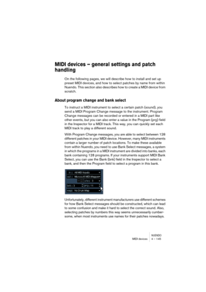 Page 145NUENDOMIDI devices 4 – 145
MIDI devices – general settings and patch 
handling
On the following pages, we will describe how to install and set up 
preset MIDI devices, and how to select patches by name from within 
Nuendo. This section also describes how to create a MIDI device from 
scratch.
About program change and bank select
To instruct a MIDI instrument to select a certain patch (sound), you 
send a MIDI Program Change message to the instrument. Program 
Change messages can be recorded or entered in...