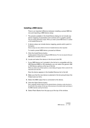 Page 147NUENDOMIDI devices 4 – 147
Installing a MIDI device
There is an important difference between installing a preset MIDI de-
vice and importing a MIDI device setup:
•The presets available in the Install Device dialog do not include any 
device mapping of parameters and controls and no graphic panels.
They are simply patchname scripts. When you install a preset MIDI device it is added 
to the Installed Devices list.
•A device setup can include device mapping, panels and/or patch in-
formation. 
Device setups...