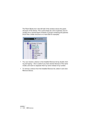 Page 148NUENDO4 – 148 MIDI devices
The Patch Banks list in the left half of the window shows the patch 
structure of the device. This could simply be a list of patches, but it’s 
usually one or several layers of banks or groups containing the patches 
(much like a folder structure on a hard disk for example).
•You can rename a device in the Installed Devices list by double click-
ing and typing – this is useful if you have several devices of the same 
model, and want to separate them by name instead of by...