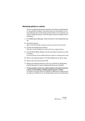 Page 151NUENDOMIDI devices 4 – 151
Renaming patches in a device
The pre-configured devices list is based on the factory-preset patches, 
i.e. the patches included in the device when you first bought it. If you 
have replaced some of the factory presets with your own patches, you 
need to modify the device so that the patch name list matches the ac-
tual device:
1.In the MIDI Device Manager, select the device in the Installed Devices 
list.
2.Click Open Device.
Make sure that Patch Banks is selected on the pop-up...