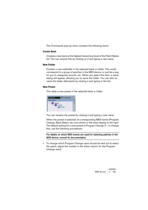 Page 153NUENDOMIDI devices 4 – 153
The Commands pop-up menu contains the following items:
Create Bank
Creates a new bank at the highest hierarchical level of the Patch Banks 
list. You can rename this by clicking on it and typing a new name.
New Folder
Creates a new subfolder in the selected bank or folder. This could 
correspond to a group of patches in the MIDI device, or just be a way 
for you to categorize sounds, etc. When you select this item, a name 
dialog will appear, allowing you to name the folder....