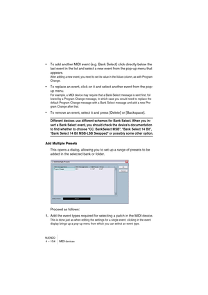 Page 154NUENDO4 – 154 MIDI devices
•To add another MIDI event (e.g. Bank Select) click directly below the 
last event in the list and select a new event from the pop-up menu that 
appears.
After adding a new event, you need to set its value in the Value column, as with Program 
Change.
•To replace an event, click on it and select another event from the pop-
up menu.
For example, a MIDI device may require that a Bank Select message is sent first, fol-
lowed by a Program Change message, in which case you would...