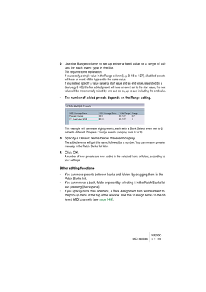 Page 155NUENDOMIDI devices 4 – 155
2.Use the Range column to set up either a fixed value or a range of val-
ues for each event type in the list.
This requires some explanation: 
If you specify a single value in the Range column (e.g. 3, 15 or 127), all added presets 
will have an event of this type set to the same value. 
If you instead specify a value range (a start value and an end value, separated by a 
dash, e.g. 0-63), the first added preset will have an event set to the start value, the next 
value will be...