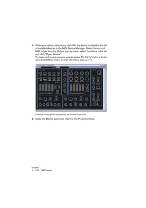 Page 160NUENDO4 – 160 MIDI devices
4.When you select a device and click OK, the device is added to the list 
of installed devices in the MIDI Device Manager. Select the correct 
MIDI output from the Output pop-up menu, select the device in the list 
and click “Open Device”.
The device control panel opens in a separate window. The Edit (“e”) button at the top 
opens the Edit Panel window, the main edit window, see page 170.
A device control panel representing an Access Virus synth.
5.Close the Device panel and...