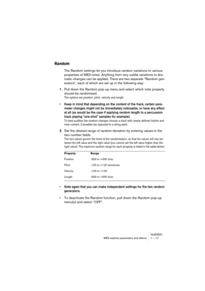 Page 17 
NUENDO
MIDI realtime parameters and effects 1 – 17 
Random
 
The Random settings let you introduce random variations to various 
properties of MIDI notes. Anything from very subtle variations to dra-
matic changes can be applied. There are two separate “Random gen-
erators”, each of which are set up in the following way: 
1. 
Pull down the Random pop-up menu and select which note property 
should be randomized. 
The options are position, pitch, velocity and length. 
 
• Keep in mind that depending on...