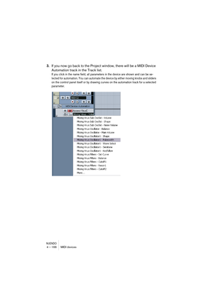 Page 166NUENDO4 – 166 MIDI devices
3.If you now go back to the Project window, there will be a MIDI Device 
Automation track in the Track list.
If you click in the name field, all parameters in the device are shown and can be se-
lected for automation. You can automate the device by either moving knobs and sliders 
on the control panel itself or by drawing curves on the automation track for a selected 
parameter.   