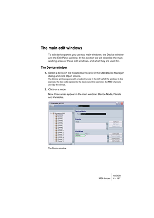 Page 167NUENDOMIDI devices 4 – 167
The main edit windows
To edit device panels you use two main windows; the Device window 
and the Edit Panel window. In this section we will describe the main 
working areas of these edit windows, and what they are used for.
The Device window
1.Select a device in the Installed Devices list in the MIDI Device Manager 
dialog and click Open Device.
The Device window opens with a node structure in the left half of the window. In this 
example, the top node represents the device and...