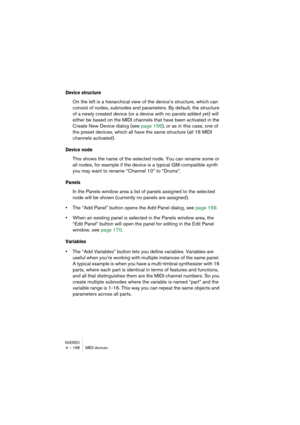 Page 168NUENDO4 – 168 MIDI devices
Device structure
On the left is a hierarchical view of the device’s structure, which can 
consist of nodes, subnodes and parameters. By default, the structure 
of a newly created device (or a device with no panels added yet) will 
either be based on the MIDI channels that have been activated in the 
Create New Device dialog (see page 156), or as in this case, one of 
the preset devices, which all have the same structure (all 16 MIDI 
channels activated).
Device node
This shows...
