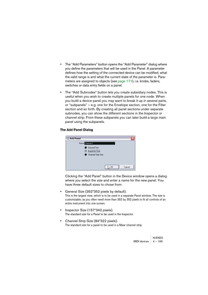 Page 169NUENDOMIDI devices 4 – 169
•The “Add Parameters” button opens the “Add Parameter” dialog where 
you define the parameters that will be used in the Panel. A parameter 
defines how the setting of the connected device can be modified, what 
the valid range is and what the current state of the parameter is. Para-
meters are assigned to objects (see page 171), i.e. knobs, faders, 
switches or data entry fields on a panel.
•The “Add Subnodes” button lets you create subsidiary nodes. This is 
useful when you...