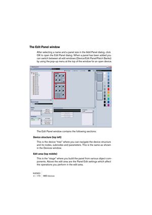 Page 170NUENDO4 – 170 MIDI devices
The Edit Panel window
After selecting a name and a panel size in the Add Panel dialog, click 
OK to open the Edit Panel dialog. When a panel has been added you 
can switch between all edit windows (Device/Edit Panel/Patch Banks) 
by using the pop-up menu at the top of the window for an open device.
The Edit Panel window contains the following sections:
Device structure (top left)
This is the device “tree” where you can navigate the device structure 
and its nodes, subnodes and...