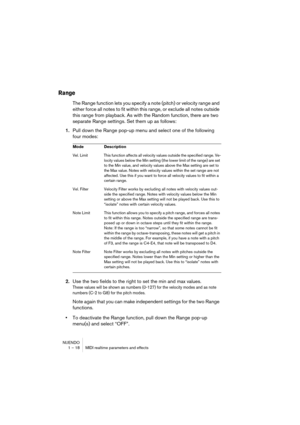 Page 18 
NUENDO
1 – 18 MIDI realtime parameters and effects 
Range
 
The Range function lets you specify a note (pitch) or velocity range and 
either force all notes to fit within this range, or exclude all notes outside 
this range from playback. As with the Random function, there are two 
separate Range settings. Set them up as follows: 
1. 
Pull down the Range pop-up menu and select one of the following 
four modes: 
2. 
Use the two fields to the right to set the min and max values. 
These values will be...