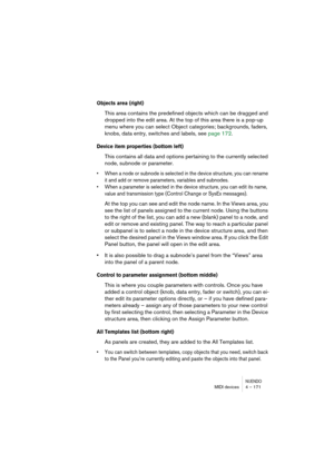 Page 171NUENDOMIDI devices 4 – 171
Objects area (right) 
This area contains the predefined objects which can be dragged and 
dropped into the edit area. At the top of this area there is a pop-up 
menu where you can select Object categories; backgrounds, faders, 
knobs, data entry, switches and labels, see page 172.
Device item properties (bottom left)
This contains all data and options pertaining to the currently selected 
node, subnode or parameter.
• When a node or subnode is selected in the device structure,...