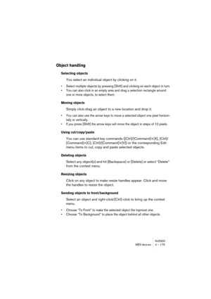 Page 175NUENDOMIDI devices 4 – 175
Object handling
Selecting objects
You select an individual object by clicking on it.
• Select multiple objects by pressing [Shift] and clicking on each object in turn.
• You can also click in an empty area and drag a selection rectangle around 
one or more objects, to select them.
Moving objects
Simply click-drag an object to a new location and drop it. 
• You can also use the arrow keys to move a selected object one pixel horizon-
tally or vertically. 
• If you press [Shift]...