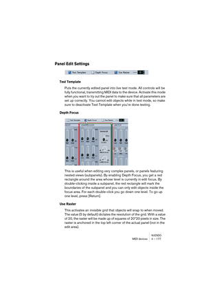 Page 177NUENDOMIDI devices 4 – 177
Panel Edit Settings
Test Template
Puts the currently edited panel into live test mode. All controls will be 
fully functional, transmitting MIDI data to the device. Activate this mode 
when you want to try out the panel to make sure that all parameters are 
set up correctly. You cannot edit objects while in test mode, so make 
sure to deactivate Test Template when you’re done testing.
Depth Focus
This is useful when editing very complex panels, or panels featuring 
nested views...